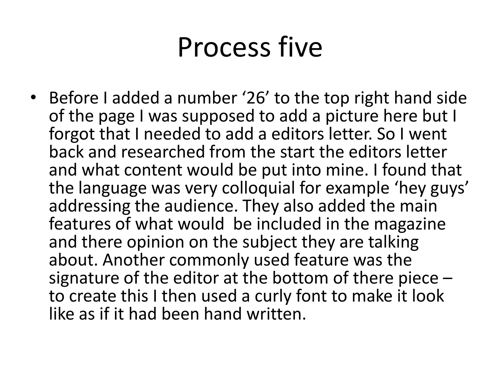 Process five
• Before I added a number ‘26’ to the top right hand side
  of the page I was supposed to add a picture here but I
  forgot that I needed to add a editors letter. So I went
  back and researched from the start the editors letter
  and what content would be put into mine. I found that
  the language was very colloquial for example ‘hey guys’
  addressing the audience. They also added the main
  features of what would be included in the magazine
  and there opinion on the subject they are talking
  about. Another commonly used feature was the
  signature of the editor at the bottom of there piece –
  to create this I then used a curly font to make it look
  like as if it had been hand written.
 