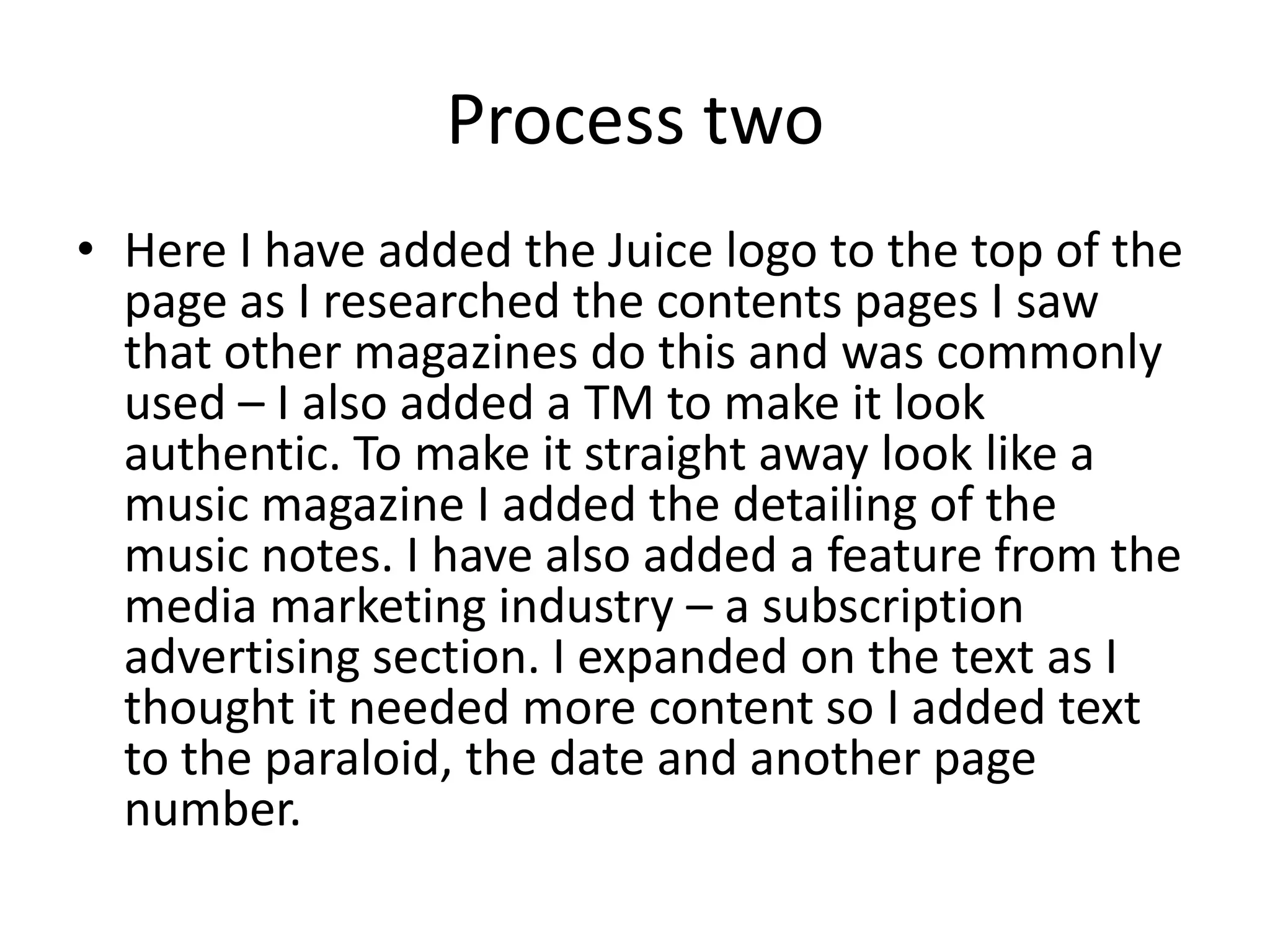 Process two
• Here I have added the Juice logo to the top of the
  page as I researched the contents pages I saw
  that other magazines do this and was commonly
  used – I also added a TM to make it look
  authentic. To make it straight away look like a
  music magazine I added the detailing of the
  music notes. I have also added a feature from the
  media marketing industry – a subscription
  advertising section. I expanded on the text as I
  thought it needed more content so I added text
  to the paraloid, the date and another page
  number.
 