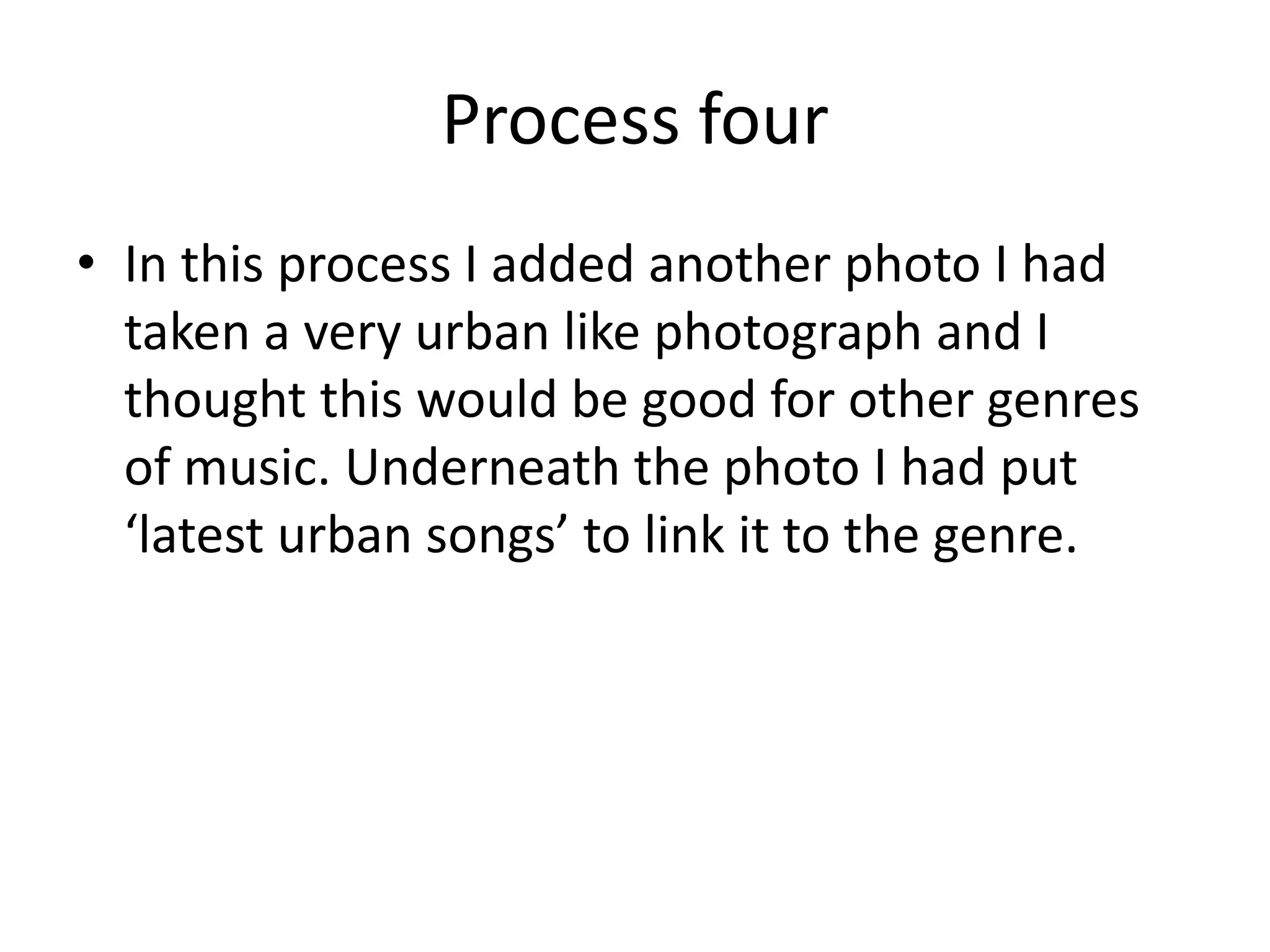 Process four
• In this process I added another photo I had
  taken a very urban like photograph and I
  thought this would be good for other genres
  of music. Underneath the photo I had put
  ‘latest urban songs’ to link it to the genre.
 