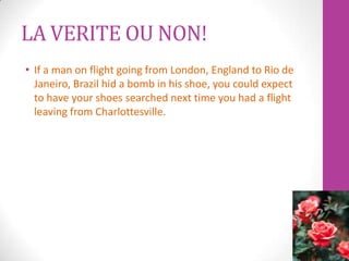 LA VERITE OU NON!
• If a man on flight going from London, England to Rio de
  Janeiro, Brazil hid a bomb in his shoe, you could expect
  to have your shoes searched next time you had a flight
  leaving from Charlottesville.
 