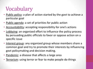 Vocabulary
• Public policy: a plan of action started by the govt to achieve a
  particular goal
• Public agenda: a set of priorities for public action
• Accountability: accepting responsibility for one’s actions
• Lobbying: an organized effort to influence the policy process
  by persuading public officials to favor or oppose action on a
  specific issue
• Interest group: any organized group whose members share a
  common goal and try to promote their interests by influencing
  govt policymaking and decision making.
• Pandemic: a disease that affects a large area
• Terrorism: using terror or fear to make people do things
 