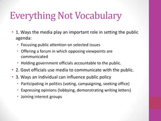 Everything Not Vocabulary
• 1. Ways the media play an important role in setting the public
  agenda:
  • Focusing public attention on selected issues
  • Offering a forum in which opposing viewpoints are
    communicated
  • Holding government officials accountable to the public.
• 2. Govt officials use media to communicate with the public.
• 3. Ways an individual can influence public policy
  • Participating in politics (voting, campaigning, seeking office)
  • Expressing opinions (lobbying, demonstrating writing letters)
  • Joining interest groups
 