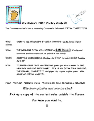 Creekview’s 2012 Poetry Contest!
The Creekview Author’s Den is sponsoring Creekview’s 2nd annual POETRY COMPETITION!




WHO:       OPEN TO ALL CREEKVIEW STUDENT AUTHORS—Up to three original
entries.

WHY:       THE WINNING ENTRY WILL RECEIVE A           $25 PRIZE! Winning and
           honorable mention entries will be posted in the library.

WHEN:      ACCEPTING SUBMISSIONS Monday, April 9thnd through 3:00 PM Tuesday
           April 24th

HOW:       TO ENTER—JUST DROP any ORIGINAL poems you wish to enter IN THE
           DROP BOX OUTSIDE THE LIBRARY. PICK UP AN ENTRY FORM OUTSIDE
           THE LIBRARY, COMPLETE IT, and paper clip to your original poem. ANY
           STYLE OF POETRY ACCEPTED.



FAME! FORTUNE! FRIENDS! FANS! FELLOWSHIP! FUN! FREAKISHLY CREATIVE!

                 Who knew grizzlies had an artsy side?

     Pick up a copy of the contest rules outside the library

                            You know you want to.
                                           
 