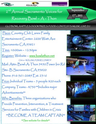 2nd Annual Sacramento Voices for                     September
                                                        17th, 2011
       Recovery Bowl – A - Thon
  GLO BOWL, RAFFLES, DOOR PRIZES, FOOD, CONTESTS, MUSIC, LIVE DJ
                           ~~~~~~~~~~~~~~~~~~~~~~~~

Place: Country Club Lanes Family
Entertainment Center: 2600 Watt Ave
                                                       Insert Here
Sacramento CA 95821
Time: 10:00am – 12:30pm
Register: Website – www.bowlathon.net
            Click on “ROLLING FOR RECOVREY”

Mail: Attn: Bowl-A-Thon 5450 Power Inn Rd
Ste- B Sacramento CA 95820
Phone: 916-361-2089 Ext. 2316
Price: Individual Teams – 5 people $20 each
Company Teams - $750 **Includes major                 Insert Picture
Advertisements**                                          Here
Who Benefits: Three organizations who
Provide Prevention, Intervention, & Treatment
Services for Families with Children in Crisis
   **BECOME A TEAM CAPTAIN**
              **See website for details**
 
