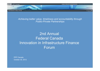 Achieving better value, timeliness and accountability through
                      Public-Private Partnerships




                   2nd Annual
                Federal Canada
       Innovation in Infrastructure Finance
                      Forum

PPP Canada
October 30, 2012
 