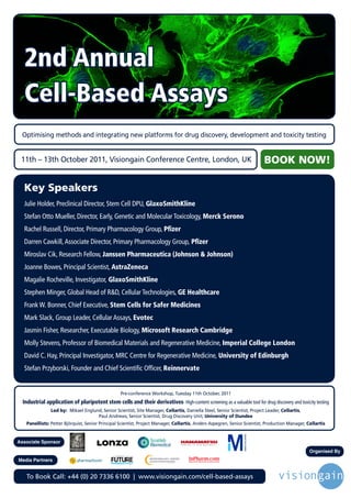 2nd Annual
  Cell-Based Assays
 Optimising methods and integrating new platforms for drug discovery, development and toxicity testing


 11th – 13th October 2011, Visiongain Conference Centre, London, UK                                                                                   BOOK NOW!

  Key Speakers
  Julie Holder, Preclinical Director, Stem Cell DPU, GlaxoSmithKline
  Stefan Otto Mueller, Director, Early, Genetic and Molecular Toxicology, Merck Serono
  Rachel Russell, Director, Primary Pharmacology Group, Pfizer
  Darren Cawkill, Associate Director, Primary Pharmacology Group, Pfizer
  Miroslav Cik, Research Fellow, Janssen Pharmaceutica (Johnson & Johnson)
  Joanne Bowes, Principal Scientist, AstraZeneca
  Magalie Rocheville, Investigator, GlaxoSmithKline
  Stephen Minger, Global Head of R&D, Cellular Technologies, GE Healthcare
  Frank W. Bonner, Chief Executive, Stem Cells for Safer Medicines
  Mark Slack, Group Leader, Cellular Assays, Evotec
  Jasmin Fisher, Researcher, Executable Biology, Microsoft Research Cambridge
  Molly Stevens, Professor of Biomedical Materials and Regenerative Medicine, Imperial College London
  David C. Hay, Principal Investigator, MRC Centre for Regenerative Medicine, University of Edinburgh
  Stefan Przyborski, Founder and Chief Scientific Officer, Reinnervate


                                                               Pre-conference Workshop, Tuesday 11th October, 2011
  Industrial application of pluripotent stem cells and their derivatives- High-content screening as a valuable tool for drug discovery and toxicity testing
                Led by: Mikael Englund, Senior Scientist, Site Manager, Cellartis, Daniella Steel, Senior Scientist, Project Leader, Cellartis,
                                     Paul Andrews, Senior Scientist, Drug Discovery Unit, University of Dundee
   Panellists: Petter Björquist, Senior Principal Scientist, Project Manager, Cellartis, Anders Aspegren, Senior Scientist, Production Manager, Cellartis


Associate Sponsor                                                                                       P H O T O N   I S   O U R   B U S I N E S S



                                                                                                                                                            Organised By
                                                Driving the Industry Forward | www.futurepharmaus.com




Media Partners


   To Book Call: +44 (0) 20 7336 6100 | www.visiongain.com/cell-based-assays
 