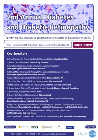 2nd Annual Diabetes
  and Diabetic Retinopathy
 Identifying new therapeutic opportunities for diabetes and diabetic retinopathy


 15th - 16th June 2011, Visiongain Conference Centre, London, UK                                BOOK NOW!

  Key Speakers
  Dr. Peter Adamson, Vice President and Head of Research Ophthiris, GlaxoSmithKline
  Dr. Richard Carr, Senior Director, Merck Sharp & Dohme
  Dr. Hans-Jürgen Wörle, Vice President, Therapeutic Area Head Metabolism,
  Boehringer Ingelheim Pharma GmbH & Co. KG
  Dr. Michael Mark, Vice president, Therapeutic Area CardioMetabolic Diseases Research,
  Boehringer Ingelheim Pharma GmbH & Co. KG
  Dr. David H Solomon, President , Chief Executive Officer, Zealand pharma A/S
  Dr. Rob Jones, Senior Director, Medicinal Chemistry, Arena Pharmaceuticals
  David M. Kendall, Chief Scientific and Medical Officer, American Diabetes Association
  Dr. Araneo Barbara, Director of Complications Research, Juvenile Diabetes Research Foundation
  Dr. Ennio Ongini, Vice President Research, NicOx
  Dr. Selwyn Ho, Sr.Director, Marketing, Retina, Allergen EAME
  Professor. P.M. Dodson, M.D, FRCP, FRCOphth Consultant, Diabetes & Medical Ophthalmology,
  Birmingham Heartlands Hospital, Birmingham, UK
  Professor Sue Lightman, Professor of Clinical Ophthalmology and Consultant Ophthalmologist, Institute of
  Ophthalmology, University College London / Institute of Ophthalmology and Moorfields Eye Hospital
  Alireza Falahati-Nini, M.D, FACE President, Utah Endocrinology Associates Medical Director,
  St. Mark’s Hospital Diabetes Center
  Simon Taylor MA PhD FRCOphth, NIHR Clinical Lecturer in Ophthalmology, UCL Institute of Ophthalmology



                                      Driving the Industry Forward | www.futurepharmaus.com




Media Partners                                                                                         Organised By




        To Book Call: +44 (0) 20 7336 6100 | www.visiongain.com/diabetes
 