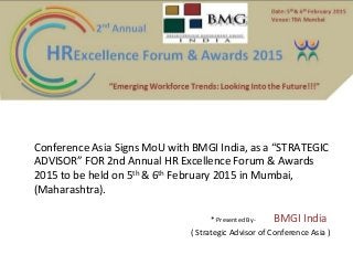 Conference Asia Signs MoU with BMGI India, as a “STRATEGIC 
ADVISOR” FOR 2nd Annual HR Excellence Forum & Awards 
2015 to be held on 5th & 6th February 2015 in Mumbai, 
(Maharashtra). 
* Presented By- BMGI India 
( Strategic Advisor of Conference Asia ) 
 