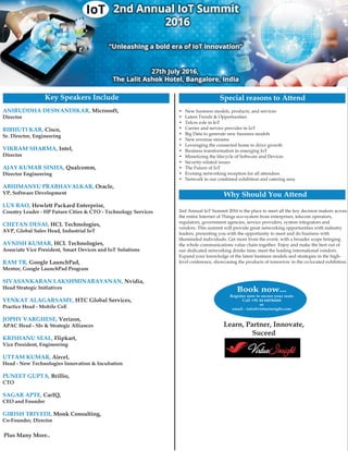 Microsoft,
Cisco,
Qualcomm,
Oracle,
Hewlett Packard Enterprise,
HCL Technologies,
HCL Technologies,
Google LaunchPad,
HTC Global Services,
Verizon,
Flipkart,
Aircel,
Brillio,
CarIQ,
Director
Sr. Director, Engineering
Director
Director Engineering
VP, Software Development
Country Leader - HP Future Cities & CTO - Technology Services
AVP, Global Sales Head, Industrial IoT
Associate Vice President, Smart Devices and IoT Solutions
Mentor, Google LaunchPad Program
Head Strategic Initiatives
Practice Head - Mobile CoE
APAC Head - SIs & Strategic Alliances
Vice President, Engineering
Head - New Technologies Innovation & Incubation
CTO
CEO and Founder
Co-Founder, Director
Intel,
Nvidia,
Monk Consulting,
A
VIKRAM SHARMA,
SIVASANKARAN LAKSHMINARAYANAN,
GIRISH TRIVEDI,
NIRUDDHA DESWANDIKAR,
BIBHUTI KAR,
AJAY KUMAR SINHA,
ABHIMANYU PRABHAVALKAR,
LUX RAO,
CHETAN DESAI,
AVNISH KUMAR,
RAM TR,
VENKAT ALAGARSAMY,
JOPHY VARGHESE,
KRISHANU SEAL,
UTTAM KUMAR,
PUNEET GUPTA,
SAGAR APTE,
• New business models, products, and services
• Latest Trends & Opportunities
• Telcos role in IoT
• Carrier and service provider in IoT
• Big Data to generate new business models
• New revenue streams
• Leveraging the connected home to drive growth
• Business transformation in emerging IoT
• Monetizing the lifecycle of Software and Devices
• Security-related issues
• The Future of IoT
• Evening networking reception for all attendees
• Network in our combined exhibition and catering area
Key Speakers Include Special reasons to Attend
2nd Annual IoT Summit 2016 is the place to meet all the key decision makers across
the entire Internet of Things eco-system from enterprises, telecom operators,
regulators, government agencies, service providers, system integrators and
vendors. This summit will provide great networking opportunities with industry
leaders, presenting you with the opportunity to meet and do business with
likeminded individuals. Get more from the event, with a broader scope bringing
the whole communications value chain together. Enjoy and make the best out of
our dedicated networking drinks time, meet the leading international vendors.
Expand your knowledge of the latest business models and strategies in the high-
level conference, showcasing the products of tomorrow in the co-located exhibition.
Why Should You Attend
Learn, Partner, Innovate,
Suceed
Book now...
Register now to secure your seats
Call +91 44 64536444
or
email - info@virtueinsight.com
Plus Many More..
 