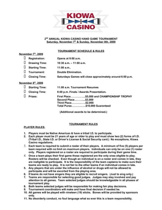 2ND
ANNUAL KIOWA CASINO HAND GAME TOURNAMENT
Saturday, November 7th
& Sunday, November 8th, 2009
TOURNAMENT SCHEDULE & RULES
November 7th
, 2009
 Registration: Opens at 9:00 a.m.
 Drawing Time: 10:30 a.m. – 11:00 a.m.
 Starting Time: 11:00 a.m..
 Tournament: Double Elimination.
 Closing Time: Saturdays Games will close approximately around 6:00 p.m.
November 8th
, 2009
 Starting Time: 11:00 a.m. Tournament Resumes
 Closing Time: 6:00 p.m. Finals / Awards Presentation.
 Prizes: First Place……………..$5,000 and CHAMPIONSHIP TROPHY
Second Place………....$3,000
Third Place…………….$2,000
Total Purse…………….$10,000 Guaranteed
(Additional awards to be determined.)
TOURNAMENT RULES
PLAYER RULES:
1. Players must be Native American & have a tribal I.D. to participate.
2. Each player must be 21 years of age or older to play and must show two (2) forms of I.D.
(Tribal I.D., State I.D. or Driver’s License & Social Security card.) No exceptions, Kiowa
Casino regulations.
3. Each team is required to submit a roster of their players. A minimum of five (5) players per
team required with no limit on maximum players. Individuals can only be on one (1) roster
only. Players registered on a roster are required to participate during their game time.
4. Once a team plays their first game those registered are the only ones eligible to play.
Rosters will be checked. Even though an individual is on a roster and comes in late, they
are ineligible to participate. It is the responsibility of the team captains to make sure their
teams are ready to play. It is not fair to the other teams if an individual comes in late.
5. Any players that are under the influence of alcohol or drugs will not be allowed to
participate and will be escorted from the playing area.
6. If teams do not have singers they are eligible to recruit singers. (Just to sing only.)
7. Teams are responsible for selecting good judges. Judges may stay involved and pay
attention to all games. Team selected judges should be knowledgeable in all phases of
tournament play.
8. Both teams selected judges will be responsible for making fair play decisions.
9. Tournament coordinators will make and have final decision if needed be.
10. All games will be played with nineteen (19) sticks. Bones will be provided by sponsors
only.
11. No disorderly conduct, no foul language what so ever this is a team responsibility.
 