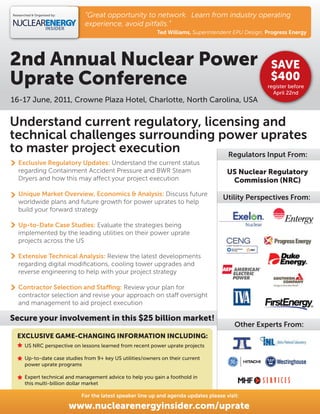 Researched & Organised by:      “Great opportunity to network. Learn from industry operating
                                experience, avoid pitfalls.”
                                                             Ted Williams, Superintendent EPU Design, Progress Energy




2nd Annual Nuclear Power                                                                               SAVE
Uprate Conference                                                                                      $400
                                                                                                      register before
                                                                                                        April 22nd
16-17 June, 2011, Crowne Plaza Hotel, Charlotte, North Carolina, USA


Understand current regulatory, licensing and
technical challenges surrounding power uprates
to master project execution        Regulators Input From:
   Exclusive Regulatory Updates: Understand the current status
   regarding Containment Accident Pressure and BWR Steam                                 US Nuclear Regulatory
   Dryers and how this may a ect your project execution                                   Commission (NRC)
   Unique Market Overview, Economics & Analysis: Discuss future
                                                                                       Utility Perspectives From:
   worldwide plans and future growth for power uprates to help
   build your forward strategy

   Up-to-Date Case Studies: Evaluate the strategies being
   implemented by the leading utilities on their power uprate
   projects across the US

   Extensive Technical Analysis: Review the latest developments
   regarding digital modiﬁcations, cooling tower upgrades and
   reverse engineering to help with your project strategy

   Contractor Selection and Sta ng: Review your plan for
   contractor selection and revise your approach on sta oversight
   and management to aid project execution

Secure your involvement in this $25 billion market!
                                                                                            Other Experts From:
  EXCLUSIVE GAME-CHANGING INFORMATION INCLUDING:
       US NRC perspective on lessons learned from recent power uprate projects

       Up-to-date case studies from 9+ key US utilities/owners on their current
       power uprate programs

       Expert technical and management advice to help you gain a foothold in
       this multi-billion dollar market

                               For the latest speaker line up and agenda updates please visit:

                             www.nuclearenergyinsider.com/uprate
 