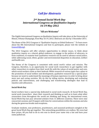 Call for Abstracts<br />2nd Annual Social Work Day<br />International Congress on Qualitative Inquiry<br />16-19 May 2012<br />“All are Welcome”<br />The Eighth International Congress on Qualitative Inquiry will take place at the University of Illinois, Urbana-Champaign, from May 16-19, 2012. Abstracts are due by 1 December 2011.<br />The theme of the 2012 Congress is “Qualitative Inquiry as Global Endeavor.”  To learn more about the 8th International Congress and how to participate, please visit the website at (www.ICQI.org).<br />The 2012 Congress will offer scholars opportunities to debate issues, to think about qualitative inquiry as a shared, global endeavor, to engage in the politics of advocacy, to form coalitions, to examine how qualitative research can be used to advance social justice, while addressing racial, ethnic, gender and environmental disparities in education, welfare and health care.<br />The theme of the Congress is consistent with social work’s values and mission. The Congress, therefore, is an opportunity for social work researchers to get together with other researchers to explore how their work fits with the values of social justice and care, which social workers claim as their bedrock. While research of various types has a place in the promotion of social welfare and development, qualitative research has a special place because we want to understand the meanings of human experience in order to bring about more just and caring societies. We do this by telling stories, developing and evaluating policies and interventions, and challenging and transforming ideologies that lead to injustice and callousness. <br />Social Work Day<br />Social workers have a special day dedicated to social work research. At Social Work Day, social work researchers  share their research and thinking as well as to learn what other researchers from throughout the world are thinking and doing. An international event, Social Work Day last year attracted scholars from 11 different countries. There were nine concurrent sessions and 33 papers with time for conversations within the sessions and also during the generous breaks and receptions. <br />Graduate students, new professors, practitioners, and seasoned professors mingled at the great Social Work Day get-together. The networking possibilities are endless. We even had door prizes. All you had to do to win was to throw your name into a hat and have your name pulled out.  <br />After a day devoted to social work qualitative research, participants at Social Work Day attended the International Congress on Qualitative Inquiry. This conference is another opportunity to share and to learn from scholars from many different disciplines and who live and work in more than 65 different countries.<br />For the papers to be given at the 2nd Annual Social Work Day, all methods and topics are welcome. Last year, sessions included the intellectual history of qualitative social work research, intervention research, reflexivity, phenomenology, advocacy, the place of theory in qualitative research, grounded theory, deductive qualitative analysis, narrative analysis, photovoice, arts-based research, ethnography, performance studies, and critical discourse analysis related to race, gender, sexual identity, and abuse. The only requirement for papers is that they be related to social work and that the authors are clear about the methods they use, their results, and the thinking behind their work.<br />Videos About Social Work Day & the Congress<br />To get a sense of what Social Work Day is like, take at look at the video of Social Work Day 2011. You can link to it at http://www.youtube.com/watch?v=5GtiRqLw-8U  Michal Krumer-Nevo, as associate professor at Ben Gurion University, was a keynote speaker, for the main conference. Her lecture is on youtube as well. Link to http://www.youtube.com/watch?v=KiJpyeWJAC8 and http://www.youtube.com/watch?v=qdKnW7klE5g<br />Norman Denzin, who is the convener of the main conference, is on youtube as well, giving his welcome. That link is http://www.youtube.com/watch?v=H7y1zILQOPg<br />Of special note is the cheap rates of staying in University housing—$40 or less. The restaurant food is international and also delicious and cheap, with lots of free food at least four times at receptions and barbeques. <br />If you want to discuss ideas and topics for Social Work Day or the main conference, feel free to contact Jane Gilgun at jgilgun@gmail.com. Jane is the convener of the conference and is a professor, School of Social Work, University of Minnesota, Twin Cities, USA. If you have ideas about sessions, initiatives, publicity, fund-raising, or any other relevant topic, please contact Jane. She will let you know if others have similar interests and will help you network. <br />We are looking for sponsors for Social Work Day to help fund graduate students and international scholars to attend. Open up your wallets and show how important qualitative approaches are to social work, social welfare, and social development locally, regionally, nationally, and globally. <br />