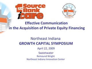 Effective Communication
in the Acquisition of Private Equity Financing

          Northeast Indiana
      GROWTH CAPITAL SYMPOSIUM
                   April 22, 2009
                    Sweetwater
                   Remound Wright
          Northeast Indiana Innovation Center
 