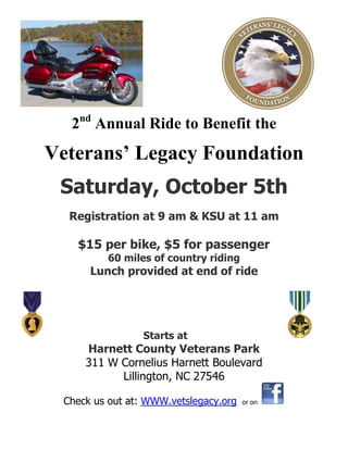 2nd
Annual Ride to Benefit the
Veterans’ Legacy Foundation
Saturday, October 5th
Registration at 9 am & KSU at 11 am
$15 per bike, $5 for passenger
60 miles of country riding
Lunch provided at end of ride
Starts at
Harnett County Veterans Park
311 W Cornelius Harnett Boulevard
Lillington, NC 27546
Check us out at: WWW.vetslegacy.org or on
 