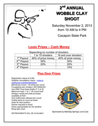 222nnnddd
AAANNNNNNUUUAAALLL
WWWOOOBBBBBBLLLEEE CCCLLLAAAYYY
SSSHHHOOOOOOTTT
Saturday November 2, 2013
from 10 AM to 4 PM
Cacapon State Park
Louis Prizes – Cash Money
Depending on number of shooters:
1 to 15 shooters 16 and over shooters
1st
Payout 50% of prize money 40% of prize money
2nd
Payout 30% 30%
3rd
Payout 20% 20%
4th
Payout 10%
Plus Door Prizes
Registration starts at 9 AM
Weather cancellation check – www.e-
clubhouse.org/sites/berkeleys
$20.00 per round – 25 shots per round
If supplying own shotgun, NO SINGLES
Use ONLY low brass shells (7 ½ or 8)
Maximum load -1 to 1 1/8 ounce load
Shotgun rental and shell purchase
available at Park
One malfunction allowed per round
Visible piece to count as break
Draw for start position
Waiver required to shoot
Dress appropriately for the weather
Bring lawn chair
REFRESHMENTS WILL BE AVAILABLE
 