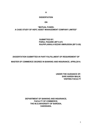 1
A
DISSERTATION
ON
“MUTUAL FUNDS-
A CASE STUDY OF HDFC ASSET MANAGEMENT COMPANY LIMITED”
SUBMITTED BY:
PARUL PAGARE (BF13-47)
RAJPIPLAWALA KEZAR AMIRUDDIN (BF13-59)
DISSERTATION SUBMITTED IN PART FULFILLMENT OF REQUIREMENT OF
MASTER OF COMMERCE DEGREE IN BANKING AND INSURANCE, APRIL2014.
UNDER THE GUIDANCE OF:
SHRI HARISH MALIK,
VISITING FACULTY
DEPARTMENT OF BANKING AND INSURANCE,
FACULTY OF COMMERCE,
THE M.S.UNIVERSITY OF BARODA,
VADODARA.
 