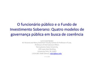 O funcionário público e o Fundo de
Investimento Soberano: Quatro modelos de
governança pública em busca de coerência
Larry Catá Backer
W. Richard and Mary Eshelman Faculty Scholar & Professor of Law,
Professor of International Affairs
Pennsylvania State University
239 Lewis Katz Building
University Park, PA 16802
1.814.863.3640 (direct), lcb11@psu.edu
17-11-2010
 