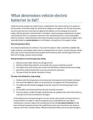 What determines vehicle electric
batteries to fail?
A body that stocks energy to be used for future is called battery. The actual mechanism of a battery is
the conversion of chemical energy into electricity by making use of a galvanic cell. At times the process
can also involve the use of more than one galvanic cell. Batteries are the storing points of electric
energy. With the alteration of the chemicals in the battery, electrical energy is radiated and stored but
never produced. There is a continuous recurrence of the mentioned process in case of rechargeable
batteries. However, a lead acid battery works with lead oxide as positive and pure lead as negative. Be it
automobile batteries, inverter batteries or an UPS battery, the worth lies in the supply of power.
Determining battery failure
On turning the ignition of your vehicle on, if you hear the engine to make a sound then probably that
might not be the case of battery failure but if on putting the start on, there is no action that your vehicle
does, then of course there has been some problem with the battery which could be expected to come
back to life through a process of jump starting.
Getting the battery to work through jump starting
Keep the jumper cables without any damage at hand
Both the vehicles whose batteries are involved in the process should be turned off
The battery to be used to jump start as well as the dead battery should have the same voltage
Both of the vehicles should not be in any way connected to each other
The gears of both the vehicles should be in neutral
The steps to be followed for jump starting
Positive end of the living battery is to be connected to the positive end of the died out battery
One end of the additional cable is to be connected to the negative end of the living battery
This additional cable should be plugged somewhere away from the battery perhaps to the
engine
All the cables must be kept aloof from any kind of vehicle movement
Once the vehicle is started the cables should be taken out possibly in the order of last to first i.e.
starting from the last one attached to the engine
If this whole process is not good enough to run your car then all you need is an expert’s help. In a
situation like this it is better to avail the emergency services extended by the auto battery
manufacturers now days. Many of the manufacturers of two and four wheeler batteries in India
have introduced emergency services that would help you come out of any kind of auto electrical
urgency, even if that is a battery failure. With time automotive battery service has gone through a

 