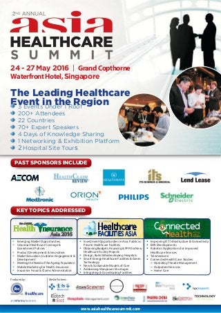 www.asiahealthcaresummit.com
24 - 27 May 2016 | GrandCopthorne
WaterfrontHotel,Singapore
The Leading Healthcare
Event in the Region
Produced by:
Healthcare
3 Events Under 1 Roof
200+ Attendees
22 Countries
70+ Expert Speakers
4 Days of Knowledge Sharing
1 Networking & Exhibition Platform
2 Hospital Site Tours
• Emerging Market Opportunities
• Universal Healthcare Coverage &
Government Policies
• Product Development & Innovation
• Market Education, Customer Engagement &
Development
• Meeting the Needs of the Ageing Population
• Mobile Marketing for Health Insurance
• Insurance Fraud & Claims Administration
• Investment Opportunities in Asia: Public vs
Private Healthcare Facilities
• Obtaining Budgets, Financing & PPPs for New
Healthcare Facility Projects
• Design, Build & Redeveloping Hospitals
• Smart Energy Healthcare Facilities & Green
Technology
• New & Sustainable Models of Care
• Addressing Manpower Shortages
• Integrating & Coordinating Facilities
• Improving ICT Infrastructure & Connectivity
• EHR Developments
• Robotics Applications for Improved
Healthcare Services
• Telemedicine
• Connected Health Case Studies:
~ Operating Theatre Management
~ Outpatient Services
~ Home Care
PAST SPONSORS INCLUDE
KEY TOPICS ADDRESSED
Media Partners:
 