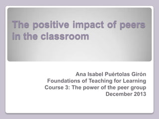 The positive impact of peers
in the classroom

Ana Isabel Puértolas Girón
Foundations of Teaching for Learning
Course 3: The power of the peer group
December 2013

 