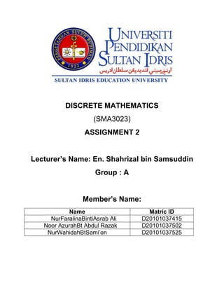 DISCRETE MATHEMATICS
(SMA3023)
ASSIGNMENT 2
Lecturer’s Name: En. Shahrizal bin Samsuddin
Group : A
Member’s Name:
Name Matric ID
NurFaralinaBintiAsrab Ali D20101037415
Noor AzurahBt Abdul Razak D20101037502
NurWahidahBtSami’on D20101037525
 