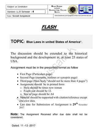 TOPIC: Blue Laws in united States of America”.
FLASH
The discussion should be extended to the historical
background and the development in, at least 25 states of
USA.
Assignment must be in the prescribed format as follow
 First Page (Particulars page)
 Second Page (contents, outlines or synopsis page)
 Third page (Main body “should not be more than 4 pages”)
 Assignment should be in printed form
o Style should be times new roman
o Fount size should be 12.
o Size of page should be A4
 Material should be supported with citation/reference except
one own idea.
 Last date for Submission of Assignment is 29th
November
2017.
Note: The Assignment Received after due date shall not be
considered.
Dated: 11 -13 -2017
Subject: us constitution
Standard: LL.B Semester - 4
Topic: Second Assignment
MUNIR HUSSAIN
Lecturer
UNIVERSITY LAW COLLEGE
QUETTA
www.facebook.com/pages/Corridor-to-Commercial-Law
 