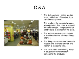 C&A
 
     The first products I notice are the
     ones just in front of the door, in a
     central display table.
 
     The products for men and women
     are separated, first ones at left and
     the other at right. The products for
     children are at the rear of the store.
 
     The least expensive products are
     in the center of the corridors in top
     shelves.
 
     The fitting rooms are near the cash
     register and they are for men and
     women at the same time.
 
     The consumers are walking freely
     in couples and with children
     comparing the products.
 