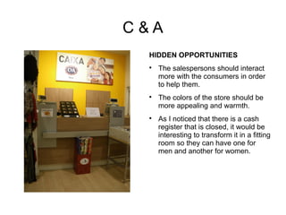 C&A
 HIDDEN OPPORTUNITIES
 
     The salespersons should interact
     more with the consumers in order
     to help them.
 
     The colors of the store should be
     more appealing and warmth.
 
     As I noticed that there is a cash
     register that is closed, it would be
     interesting to transform it in a fitting
     room so they can have one for
     men and another for women.
 