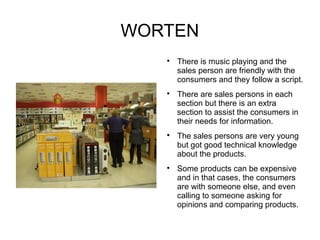 WORTEN
   
       There is music playing and the
       sales person are friendly with the
       consumers and they follow a script.
   
       There are sales persons in each
       section but there is an extra
       section to assist the consumers in
       their needs for information.
   
       The sales persons are very young
       but got good technical knowledge
       about the products.
   
       Some products can be expensive
       and in that cases, the consumers
       are with someone else, and even
       calling to someone asking for
       opinions and comparing products.
 