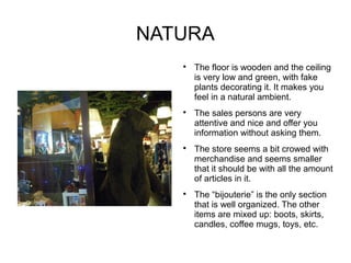 NATURA
   
       The floor is wooden and the ceiling
       is very low and green, with fake
       plants decorating it. It makes you
       feel in a natural ambient.
   
       The sales persons are very
       attentive and nice and offer you
       information without asking them.
   
       The store seems a bit crowed with
       merchandise and seems smaller
       that it should be with all the amount
       of articles in it.
   
       The “bijouterie” is the only section
       that is well organized. The other
       items are mixed up: boots, skirts,
       candles, coffee mugs, toys, etc.
 