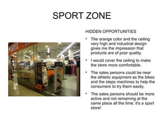 SPORT ZONE
     HIDDEN OPPORTUNITIES
     
         The orange color and the ceiling
         very high and industrial design
         gives me the impression that
         products are of poor quality.
     
         I would cover the ceiling to make
         the store more comfortable.
     
         The sales persons could be near
         the athletic equipment as the bikes
         and the steps machines to help the
         consumers to try them easily.
     
         The sales persons should be more
         active and not remaining at the
         same place all the time: it's a sport
         store!
 