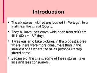Introduction

    The six stores I visited are located in Portugal, in a
    mall near the city of Oporto.

    They all have their doors wide open from 9:00 am
    till 11:00 pm, 7/7 days.

    It was easier to take pictures in the biggest stores
    where there were more consumers than in the
    smallest ones where the sales persons literally
    stared at me.

    Because of the crisis, some of these stores have
    less and less consumers.
 