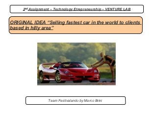 2nd Assignment – Technology Etrepreneurship – VENTURE LAB


ORIGINAL IDEA “Selling fastest car in the world to clients
based in hilly area”




                  Team Festivalando by Marco Brini
 