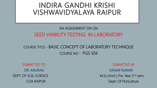 INDIRA GANDHI KRISHI
VISHWAVIDYALAYA RAIPUR
AN ASSIGNMENT ON ON
SEED VIABILITY TESTING IN LABORATORY
COURSE TITLE – BASIC CONCEPT OF LABORATORY TECHNIQUE
COURSE NO - PGS 504
SUBMITTED TO SUBMITTED BY
DR. ANURAG SANJAY KUMAR
DEPT. OF SOIL SCIENCE M.Sc.(Hort.) Pre. Year 2nd sem.
COA RAIPUR Dept. Of Floriculture
 