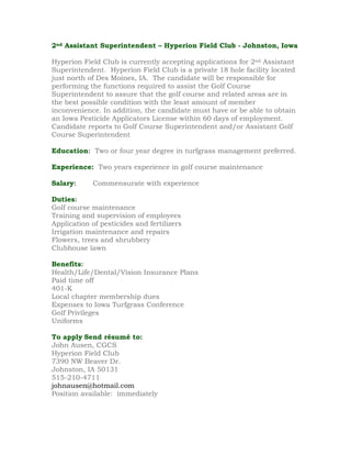 2nd Assistant Superintendent – Hyperion Field Club - Johnston, Iowa

Hyperion Field Club is currently accepting applications for 2nd Assistant
Superintendent. Hyperion Field Club is a private 18 hole facility located
just north of Des Moines, IA. The candidate will be responsible for
performing the functions required to assist the Golf Course
Superintendent to assure that the golf course and related areas are in
the best possible condition with the least amount of member
inconvenience. In addition, the candidate must have or be able to obtain
an Iowa Pesticide Applicators License within 60 days of employment.
Candidate reports to Golf Course Superintendent and/or Assistant Golf
Course Superintendent

Education: Two or four year degree in turfgrass management preferred.

Experience: Two years experience in golf course maintenance

Salary:      Commensurate with experience

Duties:
Golf course maintenance
Training and supervision of employees
Application of pesticides and fertilizers
Irrigation maintenance and repairs
Flowers, trees and shrubbery
Clubhouse lawn

Benefits:
Health/Life/Dental/Vision Insurance Plans
Paid time off
401-K
Local chapter membership dues
Expenses to Iowa Turfgrass Conference
Golf Privileges
Uniforms

To apply Send résumé to:
John Ausen, CGCS
Hyperion Field Club
7390 NW Beaver Dr.
Johnston, IA 50131
515-210-4711
johnausen@hotmail.com
Position available: immediately
 