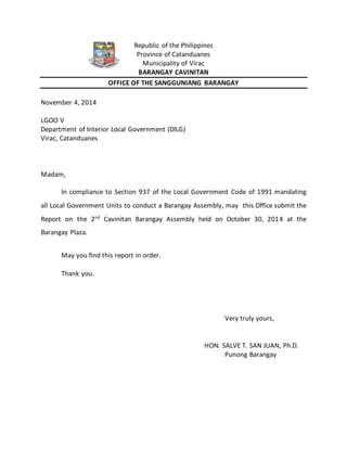 Republic of the Philippines
Province of Catanduanes
Municipality of Virac
BARANGAY CAVINITAN
OFFICE OF THE SANGGUNIANG BARANGAY
November 4, 2014
LGOO V
Department of Interior Local Government (DILG)
Virac, Catanduanes
Madam,
In compliance to Section 937 of the Local Government Code of 1991 mandating
all Local Government Units to conduct a Barangay Assembly, may this Office submit the
Report on the 2nd
Cavinitan Barangay Assembly held on October 30, 2014 at the
Barangay Plaza.
May you find this report in order.
Thank you.
Very truly yours,
HON. SALVE T. SAN JUAN, Ph.D.
Punong Barangay
 