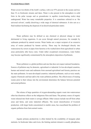 WATER POLLUTION
Water covers two-thirds of the Earth’s surface, with over 97% present in the oceans and less
than 1% in freshwater streams and lakes. Water is also present in the atmosphere in solid
form in the polar icecaps and as groundwater in aquifers (water-bearing rocks) deep
underground. Water has many remarkable properties. It is sometimes referred to as ‘the
universal solvent’, readily dissolving a wide range of chemical substances. It also acts as a
fluid medium facilitating the dispersal of un-dissolved particulate matter.
Water pollution may be defined as any chemical or physical change in water
detrimental to living organisms. It can occur through natural processes, for example by
sediments produced by natural erosion. Water bodies are a major recipient of an extensive
array of wastes produced by human activity. These may be discharged directly into
watercourses by sewers or pipes from factories or be washed down from agricultural or urban
areas particularly after heavy rains. Under rather exceptional circumstances, water bodies
may become significantly contaminated by the atmospheric deposition of pollutants.
Water pollution is a global problem and one that does not respect national boundaries.
Sources of pollution may be domestic, agricultural or industrial. In less-developed countries,
human and animal waste and sediments from unsound agricultural and forestry practices are
the main pollutants. In more-developed countries; industrial pollutants, such as toxic metals,
organic Chemicals and heat add to the water pollution problem. The effectiveness of treating
wastes prior to their release into the environment determines the balance between potential
and actual pollution.
The release of large quantities of oxygen-demanding organic waste into watercourses
often has disastrous effects on the indigenous flora and fauna. The primary source of organic
waste released into fresh waters is sewage effluent. Other sources include run-off from urban
areas and farms, and some industrial effluents. The recent intensification of livestock
production, with larger herds concentrated in smaller areas, has exacerbated the problem of
organic pollution from farm animal wastes.
Aquatic primary productivity is often limited by the availability of inorganic plant
nutrients. In freshwater lakes and rivers, the limiting nutrient element is usually phosphorus,
 