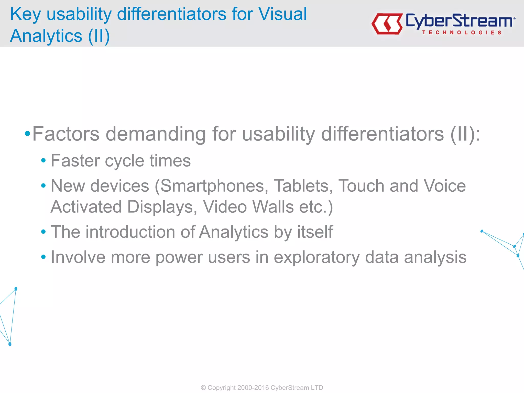 © Copyright 2000-2016 CyberStream LTD
•Factors demanding for usability differentiators (II):
• Faster cycle times
• New devices (Smartphones, Tablets, Touch and Voice
Activated Displays, Video Walls etc.)
• The introduction of Analytics by itself
• Involve more power users in exploratory data analysis
Key usability differentiators for Visual
Analytics (II)
 