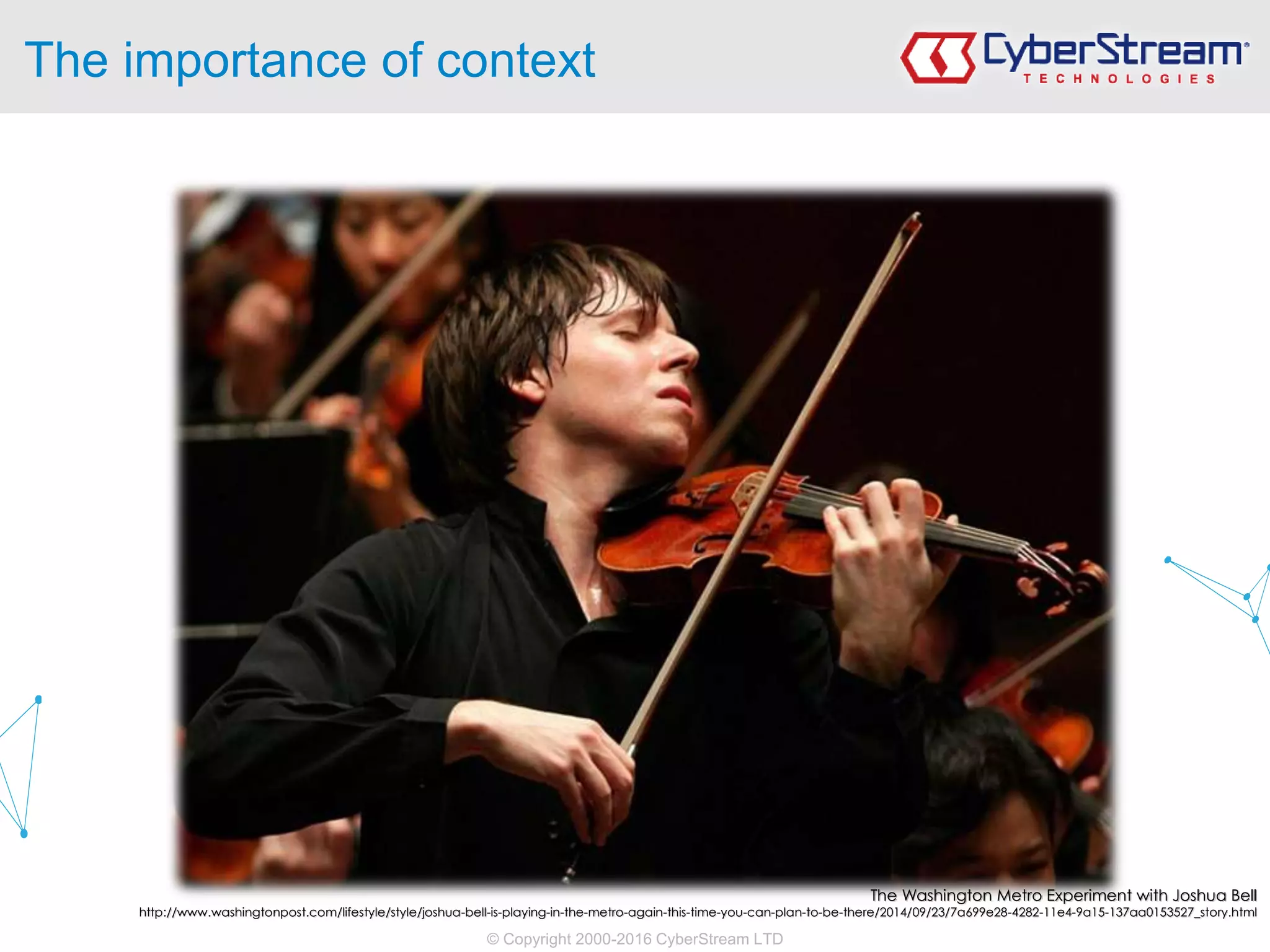 © Copyright 2000-2016 CyberStream LTD
The importance of context
The Washington Metro Experiment with Joshua Bell
http://www.washingtonpost.com/lifestyle/style/joshua-bell-is-playing-in-the-metro-again-this-time-you-can-plan-to-be-there/2014/09/23/7a699e28-4282-11e4-9a15-137aa0153527_story.html
 