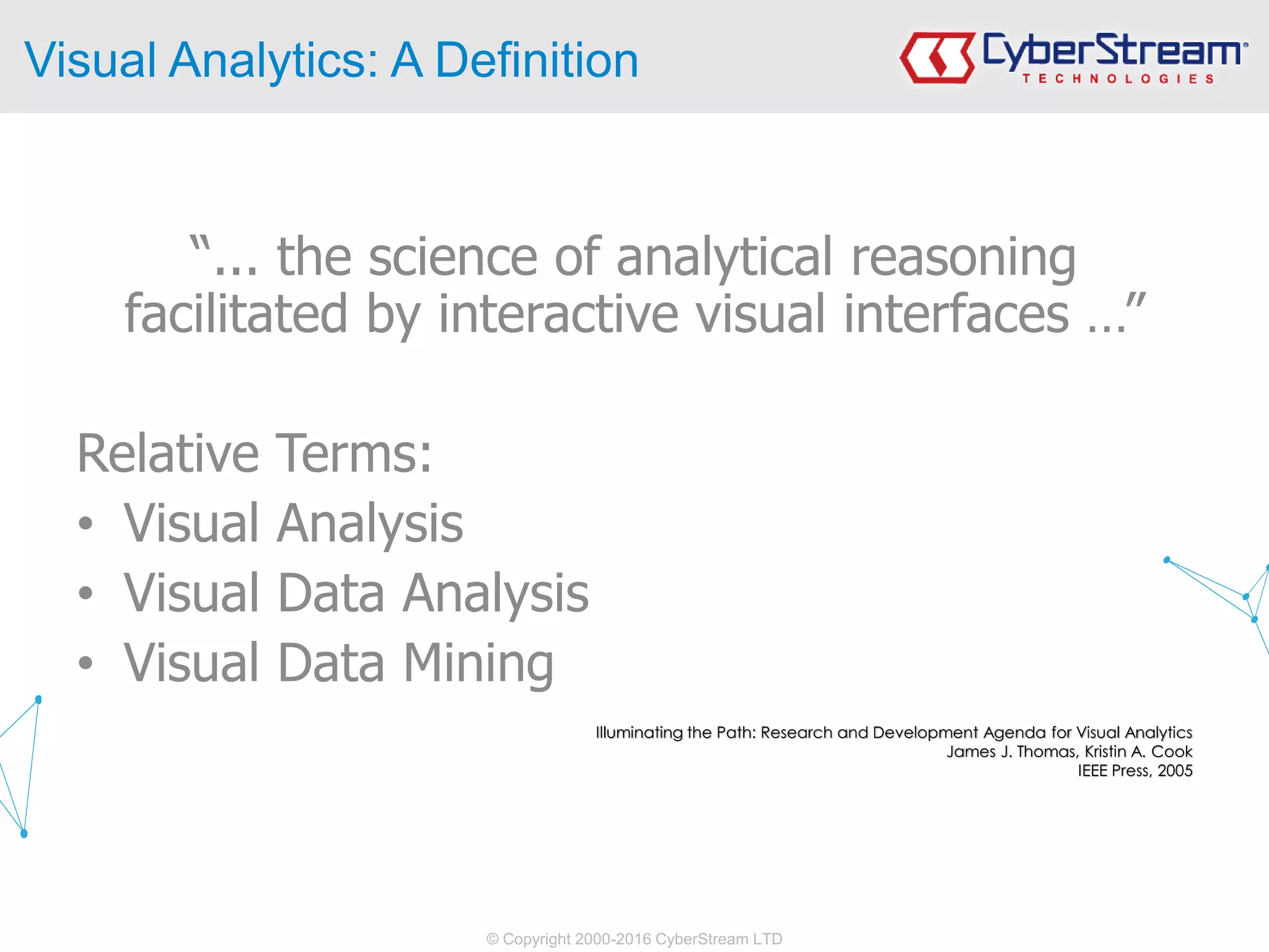 © Copyright 2000-2016 CyberStream LTD
Visual Analytics: A Definition
“... the science of analytical reasoning
facilitated by interactive visual interfaces …”
Relative Terms:
• Visual Analysis
• Visual Data Analysis
• Visual Data Mining
Illuminating the Path: Research and Development Agenda for Visual Analytics
James J. Thomas, Kristin A. Cook
IEEE Press, 2005
 