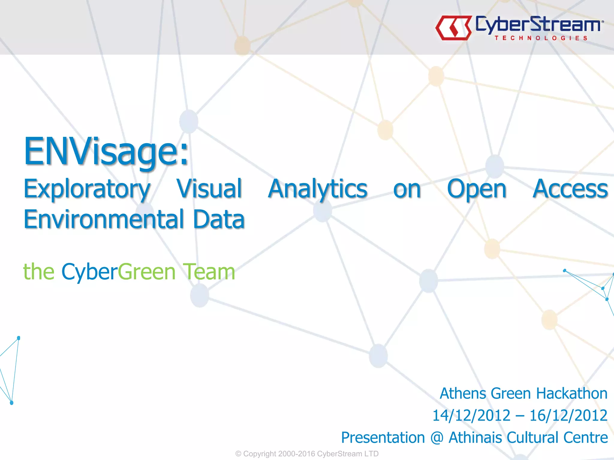 © Copyright 2000-2016 CyberStream LTD
ENVisage:
Exploratory Visual Analytics on Open Access
Environmental Data
the CyberGreen Team
Athens Green Hackathon
14/12/2012 – 16/12/2012
Presentation @ Athinais Cultural Centre
 