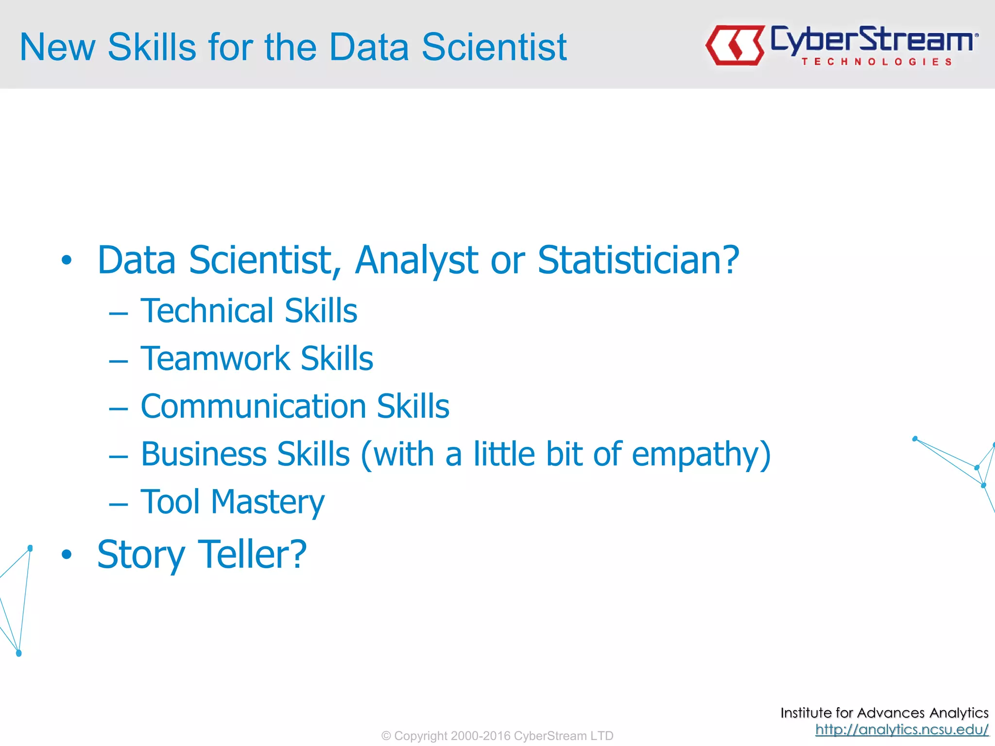 © Copyright 2000-2016 CyberStream LTD
New Skills for the Data Scientist
• Data Scientist, Analyst or Statistician?
– Technical Skills
– Teamwork Skills
– Communication Skills
– Business Skills (with a little bit of empathy)
– Tool Mastery
• Story Teller?
Institute for Advances Analytics
http://analytics.ncsu.edu/
 