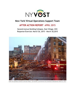  
New York Virtual Operations Support Team
AFTER ACTION REPORT ​APRIL 2015
Second Avenue Building Collapse, East Village, NYC
Response/Exercise: March 26, 2015 - March 30,2015
 
 
FDNY fire operations continue in the East Village ­ Joe Esposito, Commissioner NYC Emergency Management, March 27, 2015 
   
 
 