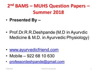 2nd BAMS – MUHS Question Papers –
Summer 2018
• Presented By –
• Prof.Dr.R.R.Deshpande (M.D in Ayurvdic
Medicine & M.D. in Ayurvedic Physiology)
• www.ayurvedicfriend.com
• Mobile – 922 68 10 630
• professordeshpande@gmail.com
7/20/2018 1Prof.Dr.R.R.deshpande
 