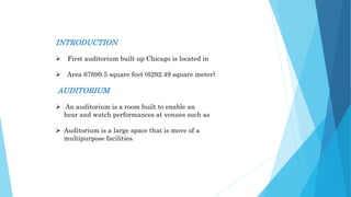 INTRODUCTION
 First auditorium built up Chicago is located in
 Area 67699.5 square feet (6292.49 square meter)
AUDITORIUM
 An auditorium is a room built to enable an
hear and watch performances at venues such as
 Auditorium is a large space that is move of a
multipurpose facilities.
 