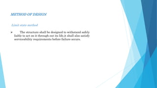 METHOD OF DESIGN
Limit state method
 The structure shall be designed to withstand safely
liable to act on it through out its life,it shall also satisfy
serviceability requirements before failure occurs.
 