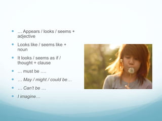  … Appears / looks / seems + 
adjective 
 Looks like / seems like + 
noun 
 It looks / seems as if / 
thought + clause 
 … must be …. 
 … May / might / could be… 
 … Can’t be … 
 I imagine… 
 