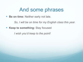 And some phrases 
 Be on time: Neither early not late. 
So, I will be on time for my English class this year. 
 Keep to something: Stay focused 
I wish you’d keep to the point! 
 