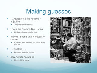 Making guesses 
 … Appears / looks / seems + 
adjective 
 This man seems busy 
 Looks like / seems like + noun 
 He looks like an intellectual 
 It looks / seems as if / thought + 
clause 
 It seems as if he does not have much 
of a life. 
 … must be …. 
 He must be quite untidy. 
 May / might / could be 
 He could be crazy 
 
