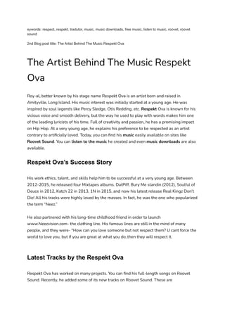 eywords: respect, respekt, tradutor, music, music downloads, free music, listen to music, roovet, roovet
sound
2nd Blog post title: The Artist Behind The Music Respekt Ova
The Artist Behind The Music Respekt
Ova
Roy-al, better known by his stage name Respekt Ova is an artist born and raised in
Amityville, Long Island. His music interest was initially started at a young age. He was
inspired by soul legends like Percy Sledge, Otis Redding, etc. Respekt Ova is known for his
vicious voice and smooth delivery, but the way he used to play with words makes him one
of the leading lyricists of his time. Full of creativity and passion, he has a promising impact
on Hip Hop. At a very young age, he explains his preference to be respected as an artist
contrary to artificially loved. Today, you can find his music easily available on sites like
Roovet Sound. You can listen to the music he created and even music downloads are also
available.
Respekt Ova’s Success Story
His work ethics, talent, and skills help him to be successful at a very young age. Between
2012-2015, he released four Mixtapes albums. DatPiff, Bury Me standin (2012), Soulful of
Deuce in 2012, Katch 22 in 2013, 1N in 2015, and now his latest release Real Kingz Don’t
Die! All his tracks were highly loved by the masses. In fact, he was the one who popularized
the term “Neez.”
He also partnered with his long-time childhood friend in order to launch
www.Neezvision.com- the clothing line. His famous lines are still in the mind of many
people, and they were- "How can you love someone but not respect them? U cant force the
world to love you, but if you are great at what you do..then they will respect it.
Latest Tracks by the Respekt Ova
Respekt Ova has worked on many projects. You can find his full-length songs on Roovet
Sound. Recently, he added some of its new tracks on Roovet Sound. These are
 